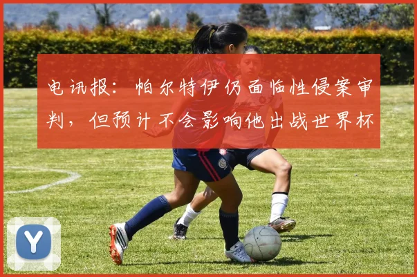 电讯报：帕尔特伊仍面临性侵案审判，但预计不会影响他出战世界杯