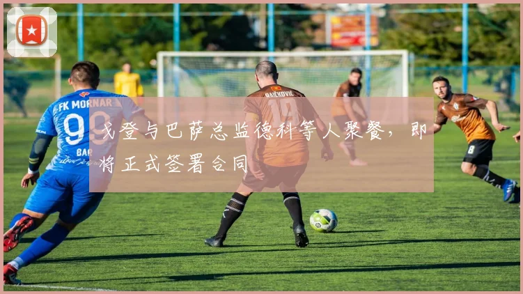 戈登与巴萨总监德科等人聚餐，即将正式签署合同