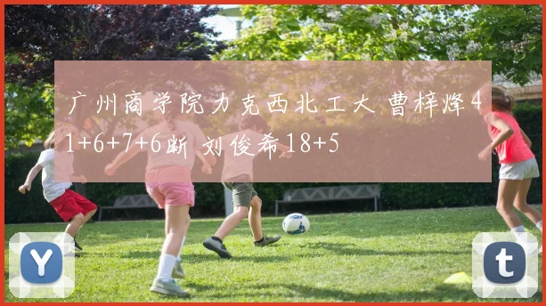 广州商学院力克西北工大 曹梓烽41+6+7+6断 刘俊希18+5